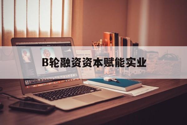七台河市B轮融资资本赋能实业(b轮融资公司值得工作吗)