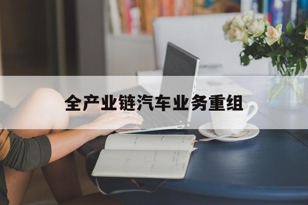 七台河市全产业链汽车业务重组(全产业链汽车业务重组的意义)
